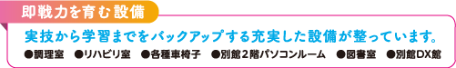 即戦力を育む設備。実技から学習までをバックアップする充実した設備が整っています。●調理室 ●リハビリ室 ●各種車椅子 ●別館2階パソコンルーム ●図書室 ●別館DX館