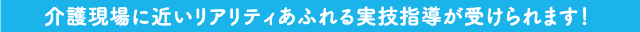 介護現場に近いリアリティあふれる実技指導が受けられます!