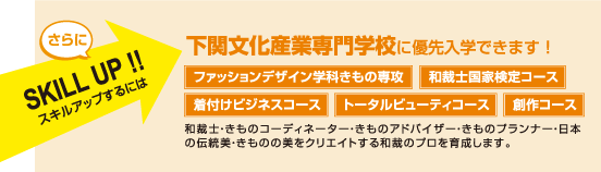 下関文化産業専門学校に優先入学できます! ファッションデザイン学科きもの専攻 和裁士国家検定コース 着付けビジネスコース トータルビューティコース 創作コース 和裁士・きものコーディネーター・きものアドバイザー・きものプランナー・日本の伝統美・きものの美をクリエイトする和裁のプロを育成します。